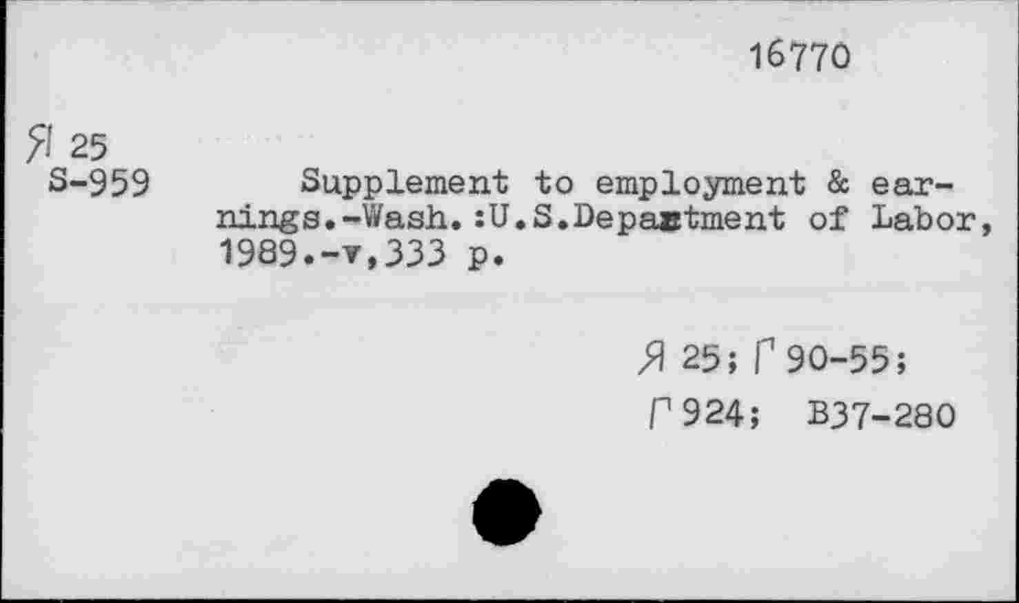 ﻿16770
fl 25
S-959 Supplement to employment & earnings. -’Wash. :U.S.Department of Labor, 1989.-v,333 p.
ft 25; f1 90-55;
C924; B37-280